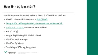 Hvar finn ég laus störf?
Upplýsingar um laus störf má m.a. finna á eftirtöldum stöðum:
• Vefsíða Vinnumálastofnunar – Störf í boði
• Tenglasafn: Ráðningarstofur, vinnumiðlanir, stofnanir ofl.
• Vefgátt EURES – Evrópsk vinnumiðlun
• Alfreð (app)
• Helgardagblöð og héraðsfréttablöð
• Vefsíður sveitarfélaga
• Vefsíður fyrirtækja
• Samfélagsmiðlar og tengslanet
 