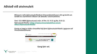 Aðstoð við atvinnuleit
Minnum á að á þjónustuskrifstofum Vinnumálastofnunar vítt og breitt um
landið eru starfsmenn tilbúnir að aðstoða í atvinnuleitinni.
Sími: 515-4800 (þjónustuver) mán. til fim. kl. 9-15 og fös. kl.9-12.
Þjónustuskrifstofur: https://www.vinnumalastofnun.is/um-
okkur/thjonustuskrifstofur
Einnig er hægt er bóka símaviðtal hjá þinni þjónustuskrifstofu í gegnum vef
Vinnumálastofnunar.
Gangi þér vel.
 