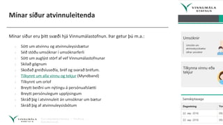 Mínar síður atvinnuleitenda
Mínar síður eru þitt svæði hjá Vinnumálastofnun. Þar getur þú m.a.:
› Sótt um atvinnu og atvinnuleysisbætur
› Séð stöðu umsóknar í umsóknarferli
› Sótt um auglýst störf af vef Vinnumálastofnunar
› Skilað gögnum
› Skoðað greiðsluseðla, bréf og svarað bréfum.
› Tilkynnt um alla vinnu og tekjur (Myndband)
› Tilkynnt um orlof
› Breytt beiðni um nýtingu á persónuafslætti
› Breytt persónulegum upplýsingum
› Skráð þig í atvinnuleit án umsóknar um bætur
› Skráð þig af atvinnuleysisbótum
 