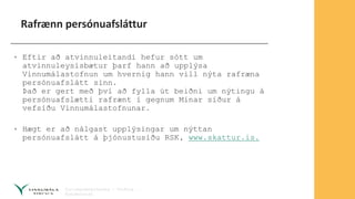 Rafrænn persónuafsláttur
• Eftir að atvinnuleitandi hefur sótt um
atvinnuleysisbætur þarf hann að upplýsa
Vinnumálastofnun um hvernig hann vill nýta rafræna
persónuafslátt sinn.
Það er gert með því að fylla út beiðni um nýtingu á
persónuafslætti rafrænt í gegnum Mínar síður á
vefsíðu Vinnumálastofnunar.
• Hægt er að nálgast upplýsingar um nýttan
persónuafslátt á þjónustusíðu RSK, www.skattur.is.
 
