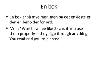 En bok
• En bok er så mye mer, men på det enkleste er
den en beholder for ord.
• Men: “Words can be like X-rays if you use
them properly -- they’ll go through anything.
You read and you’re pierced.”

 