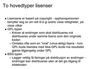 To hovedtyper lisenser

  Lisensene er basert på copyright - opphavspersonen
  benytter seg av sin rett til å gi andre visse rettigheter, på
  visse vilkår
  GPL-typen
      Krever at endringer som skal distribueres må
      distribueres under samme lisens som den originale
      koden
      Omtales ofte som en "viral" (virus-aktig) lisens - hvis
      GPL-kode blandes med ikke-GPL-kode må resultatet
      gjøres tilgjengelig under GPL
  BSD-typen
      Legger veldig få føringer på distribusjon av endringer -
      endringer kan distribueres uten at det gis tilgang til
      kildekoden
 