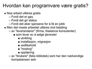 Hvordan kan programvare være gratis?
 Noe arbeid utføres gratis
   Fordi det er gøy
   Fordi det gir status
   Fordi det øker sjansene for å få en jobb
 Men det meste arbeidet utføres mot betaling
   av "leverandører" (firma, freelance konsulenter)
       som lever av å selge tjenester
          utvikling
          installasjon, migrasjon
          vedlikehold
          "hosting"
          opplæring
   av "brukere" (feks bibliotek) som har den nødvendige
   kompetansen selv
 