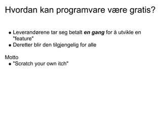 Hvordan kan programvare være gratis?

   Leverandørene tar seg betalt en gang for å utvikle en
   "feature"
   Deretter blir den tilgjengelig for alle

Motto
  "Scratch your own itch"
 