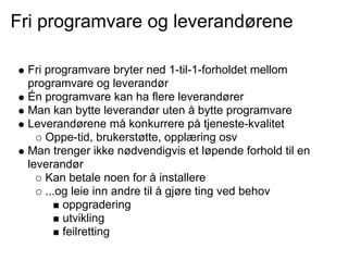 Fri programvare og leverandørene

 Fri programvare bryter ned 1-til-1-forholdet mellom
 programvare og leverandør
 Én programvare kan ha flere leverandører
 Man kan bytte leverandør uten å bytte programvare
 Leverandørene må konkurrere på tjeneste-kvalitet
     Oppe-tid, brukerstøtte, opplæring osv
 Man trenger ikke nødvendigvis et løpende forhold til en
 leverandør
     Kan betale noen for å installere
     ...og leie inn andre til å gjøre ting ved behov
         oppgradering
         utvikling
         feilretting
 