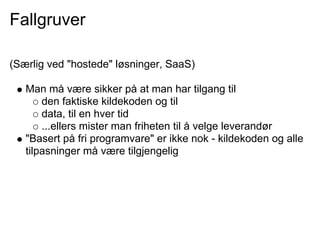 Fallgruver

(Særlig ved "hostede" løsninger, SaaS)

   Man må være sikker på at man har tilgang til
       den faktiske kildekoden og til
       data, til en hver tid
       ...ellers mister man friheten til å velge leverandør
   "Basert på fri programvare" er ikke nok - kildekoden og alle
   tilpasninger må være tilgjengelig
 