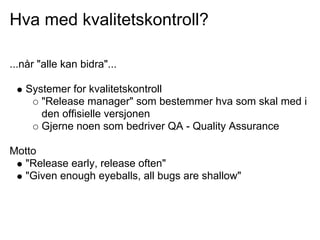 Hva med kvalitetskontroll?

...når "alle kan bidra"...

   Systemer for kvalitetskontroll
      "Release manager" som bestemmer hva som skal med i
      den offisielle versjonen
      Gjerne noen som bedriver QA - Quality Assurance

Motto
  "Release early, release often"
  "Given enough eyeballs, all bugs are shallow"
 