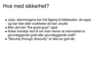 Hva med sikkerhet?

 Joda, slemmingene har full tilgang til kildekoden, de også,
 og kan lete etter svakheter de kan utnytte
 Men det kan "the good guys" også
 Koker kanskje ned til om man mener at mennesket er
 grunnleggende godt eller grunnleggende ondt?
 "Security through obscurity" er ikke en god ide
 