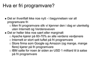 Hva er fri programvare?

  Det er ihvertfall ikke noe nytt - i begynnelsen var all
  programvare fri
     Men fri programvare slik vi kjenner den i dag er utenkelig
     uten Internett og Verdensveven
  Det er heller ikke noe sært eller marginalt
     Apache kjører på 60-70% av alle verdens vevtjenere
     Internett er stort sett tuftet på fri programvare
     Store firma som Google og Amazon (og mange, mange
     flere) kjører på fri programvare
     IBM satte for noen år siden av USD 1 milliard til å satse
     på fri programvare
 
