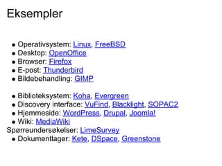 Eksempler

   Operativsystem: Linux, FreeBSD
   Desktop: OpenOffice
   Browser: Firefox
   E-post: Thunderbird
   Bildebehandling: GIMP

  Biblioteksystem: Koha, Evergreen
  Discovery interface: VuFind, Blacklight, SOPAC2
  Hjemmeside: WordPress, Drupal, Joomla!
  Wiki: MediaWiki
Spørreundersøkelser: LimeSurvey
  Dokumentlager: Kete, DSpace, Greenstone
 
