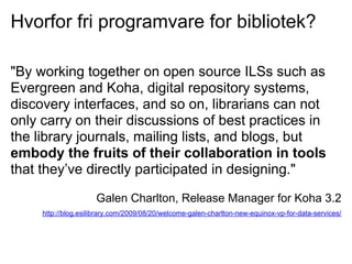 Hvorfor fri programvare for bibliotek?

"By working together on open source ILSs such as
Evergreen and Koha, digital repository systems,
discovery interfaces, and so on, librarians can not
only carry on their discussions of best practices in
the library journals, mailing lists, and blogs, but
embody the fruits of their collaboration in tools
that they’ve directly participated in designing."

                     Galen Charlton, Release Manager for Koha 3.2
     http://blog.esilibrary.com/2009/08/20/welcome-galen-charlton-new-equinox-vp-for-data-services/
 