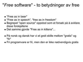 "Free software" - to betydninger av free

  "Free as in beer"
  "Free as in speech", "free as in freedom"
  Begrepet "open source" oppstod som et forsøk på å avklare
  disse forskjellene
  Det samme gjorde "Free as in kittens"...

  På norsk og dansk har vi et greit skille mellom "gratis" og
  "fri"
  Fri programvare er fri, men den er ikke nødvendigvis gratis
 