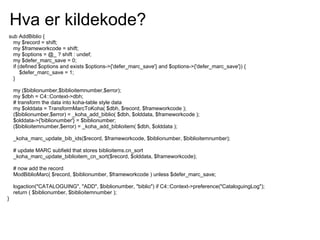 Hva er kildekode?
sub AddBiblio {
  my $record = shift;
  my $frameworkcode = shift;
  my $options = @_ ? shift : undef;
  my $defer_marc_save = 0;
  if (defined $options and exists $options->{'defer_marc_save'} and $options->{'defer_marc_save'}) {
      $defer_marc_save = 1;
  }

    my ($biblionumber,$biblioitemnumber,$error);
    my $dbh = C4::Context->dbh;
    # transform the data into koha-table style data
    my $olddata = TransformMarcToKoha( $dbh, $record, $frameworkcode );
    ($biblionumber,$error) = _koha_add_biblio( $dbh, $olddata, $frameworkcode );
    $olddata->{'biblionumber'} = $biblionumber;
    ($biblioitemnumber,$error) = _koha_add_biblioitem( $dbh, $olddata );

    _koha_marc_update_bib_ids($record, $frameworkcode, $biblionumber, $biblioitemnumber);

    # update MARC subfield that stores biblioitems.cn_sort
    _koha_marc_update_biblioitem_cn_sort($record, $olddata, $frameworkcode);

    # now add the record
    ModBiblioMarc( $record, $biblionumber, $frameworkcode ) unless $defer_marc_save;

    logaction("CATALOGUING", "ADD", $biblionumber, "biblio") if C4::Context->preference("CataloguingLog");
    return ( $biblionumber, $biblioitemnumber );
}
 