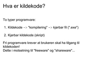Hva er kildekode?

To typer programvare:

1. Kildekode -> "kompilering" -> kjørbar fil (".exe")

2. Kjørbar kildekode (skript)

Fri programvare krever at brukeren skal ha tilgang til
kildekoden!
Dette i motsetning til "freeware" og "shareware"...
 