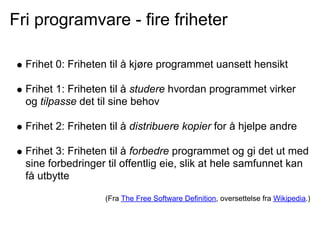 Fri programvare - fire friheter

  Frihet 0: Friheten til å kjøre programmet uansett hensikt

  Frihet 1: Friheten til å studere hvordan programmet virker
  og tilpasse det til sine behov

  Frihet 2: Friheten til å distribuere kopier for å hjelpe andre

  Frihet 3: Friheten til å forbedre programmet og gi det ut med
  sine forbedringer til offentlig eie, slik at hele samfunnet kan
  få utbytte

                    (Fra The Free Software Definition, oversettelse fra Wikipedia.)
 