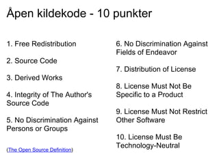 Åpen kildekode - 10 punkter

1. Free Redistribution         6. No Discrimination Against
                               Fields of Endeavor
2. Source Code
                               7. Distribution of License
3. Derived Works
                               8. License Must Not Be
4. Integrity of The Author's   Specific to a Product
Source Code
                               9. License Must Not Restrict
5. No Discrimination Against   Other Software
Persons or Groups
                               10. License Must Be
(The Open Source Definition)
                               Technology-Neutral
 
