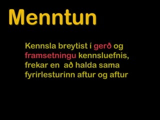 Menntun
 Kennsla breytist í gerð og
 framsetningu kennsluefnis,
 frekar en að halda sama
 fyrirlesturinn aftur og aftur
 