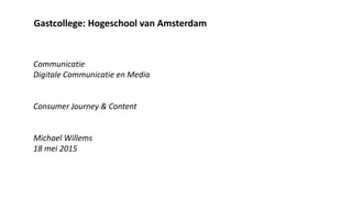 Gastcollege: Hogeschool van Amsterdam
Communicatie
Digitale Communicatie en Media
Consumer Journey & Content
Michael Willems
18 mei 2015
 