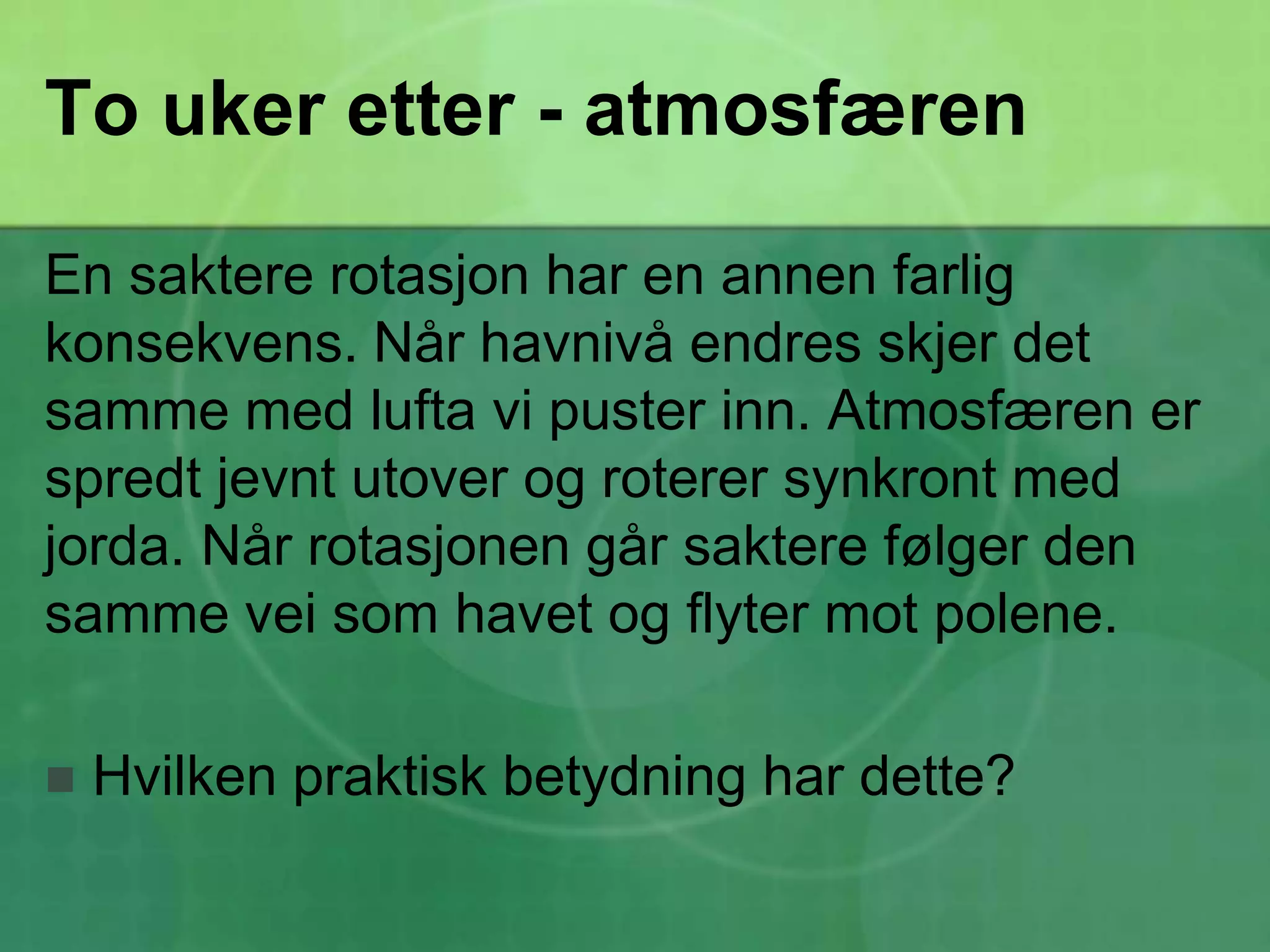 To uker etter - atmosfærenEn saktere rotasjon har en annen farlig konsekvens. Når havnivå endres skjer det samme med lufta vi puster inn. Atmosfæren er spredt jevnt utover og roterer synkront med jorda. Når rotasjonen går saktere følger den samme vei som havet og flyter mot polene.Hvilken praktisk betydning har dette?