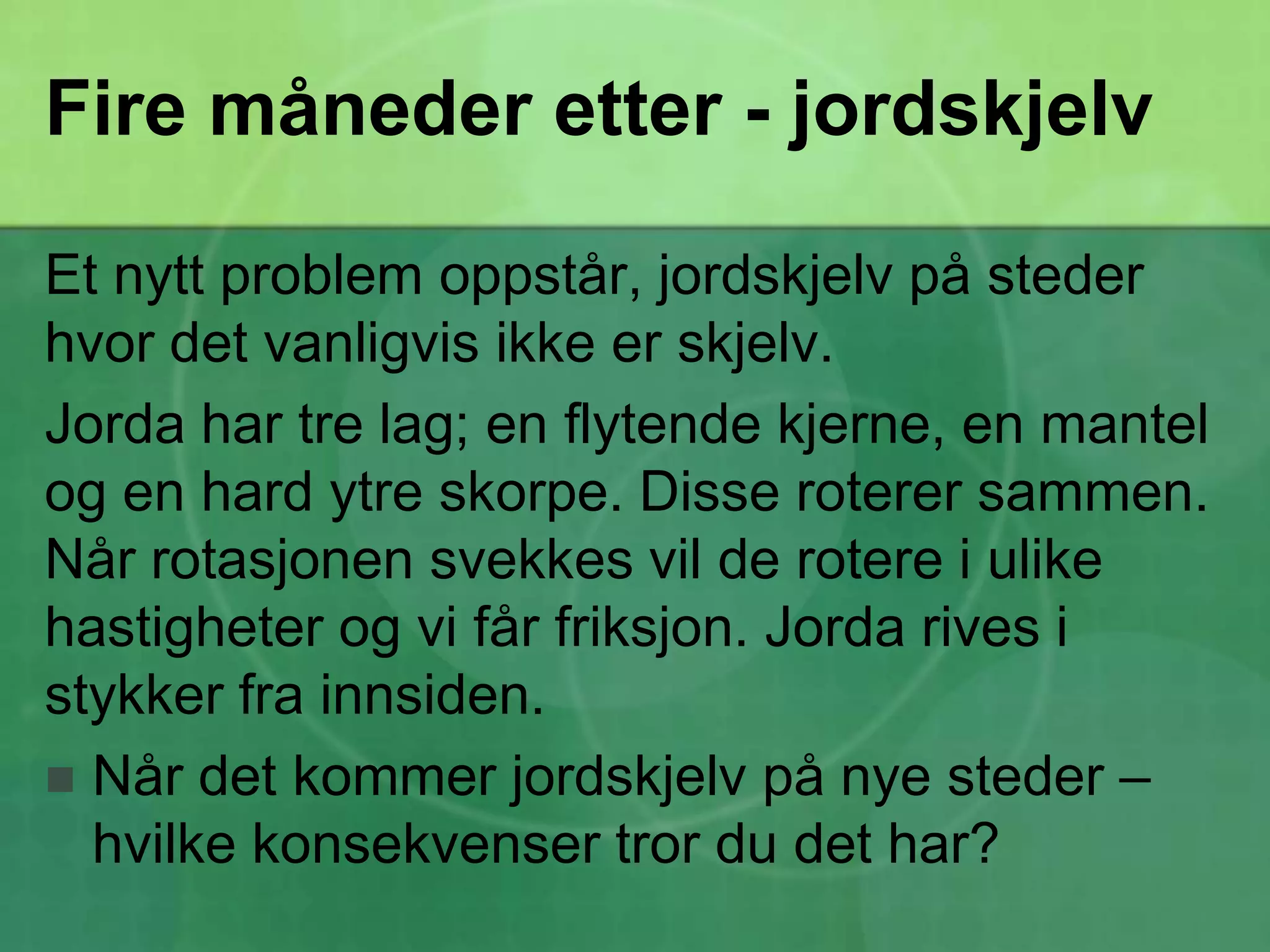 Fire måneder etter - jordskjelvEt nytt problem oppstår, jordskjelv på steder hvor det vanligvis ikke er skjelv.Jorda har tre lag; en flytende kjerne, en mantel og en hard ytre skorpe. Disse roterer sammen. Når rotasjonen svekkes vil de rotere i ulike hastigheter og vi får friksjon. Jorda rives i stykker fra innsiden.Når det kommer jordskjelv på nye steder – hvilke konsekvenser tror du det har?