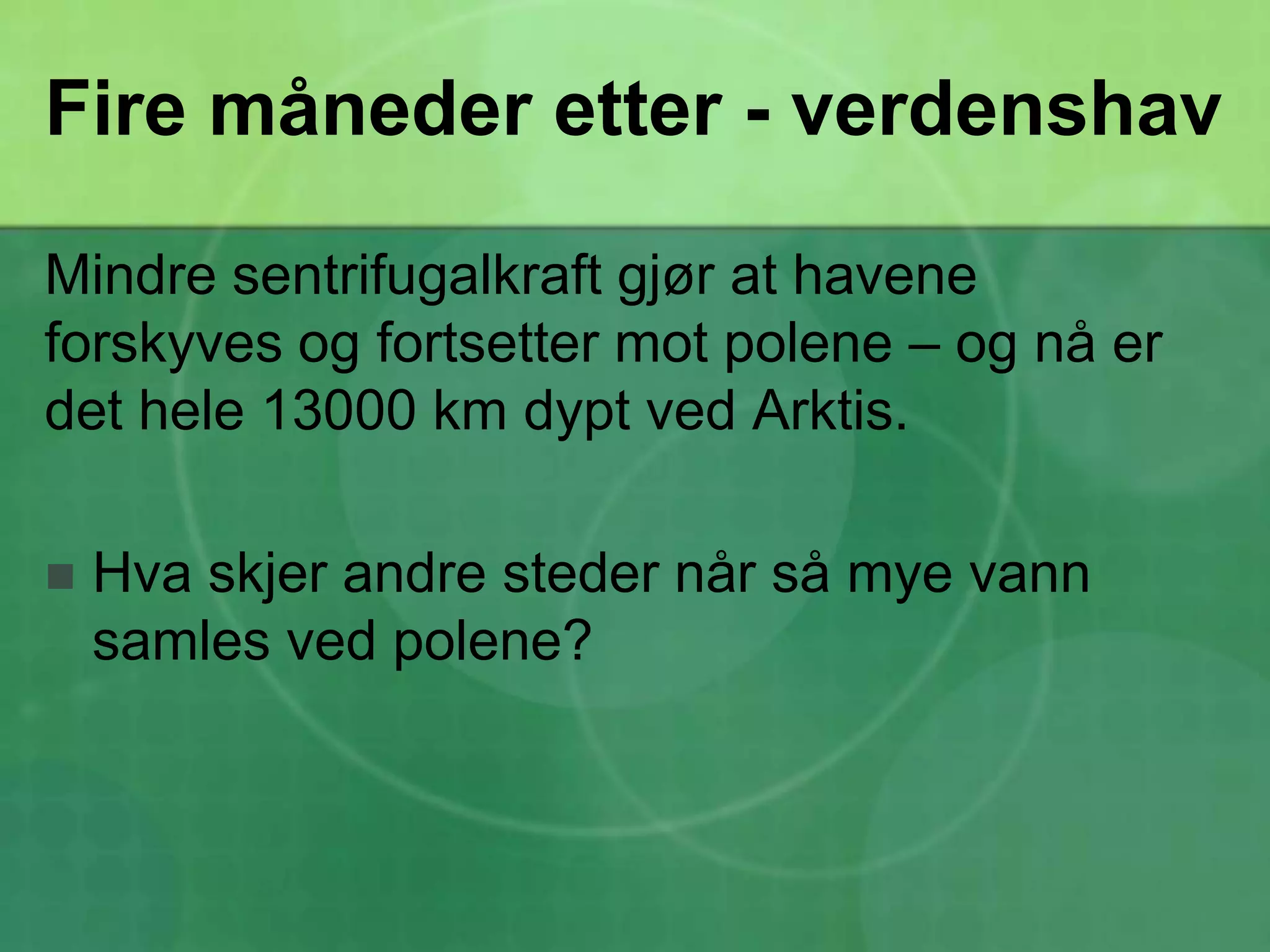 Fire måneder etter - verdenshavMindre sentrifugalkraft gjør at havene forskyves og fortsetter mot polene – og nå er det hele 13000 km dypt ved Arktis.Hva skjer andre steder når så mye vann samles ved polene?