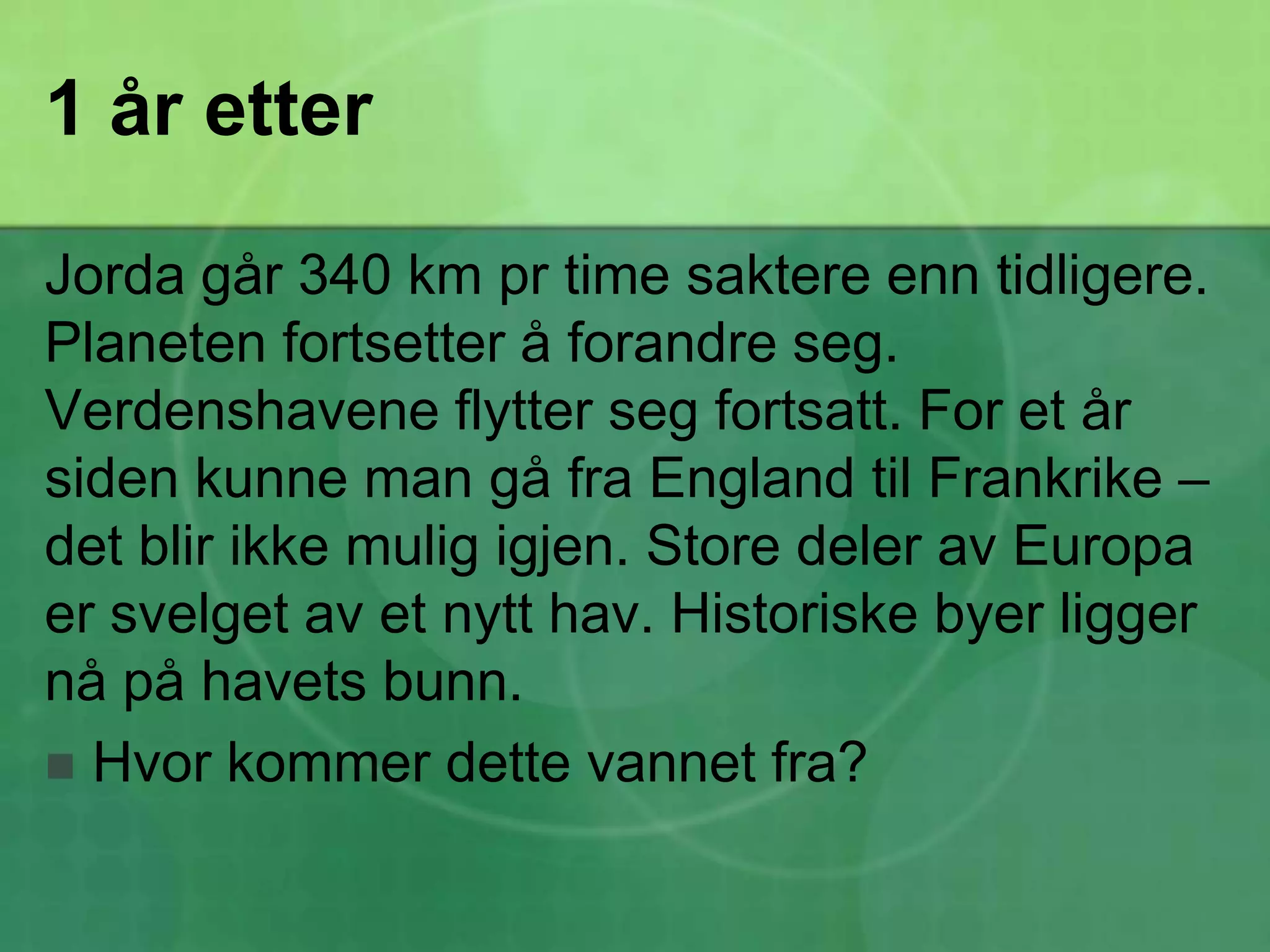 1 år etterJorda går 340 km pr time saktere enn tidligere. Planeten fortsetter å forandre seg. Verdenshavene flytter seg fortsatt. For et år siden kunne man gå fra England til Frankrike – det blir ikke mulig igjen. Store deler av Europa er svelget av et nytt hav. Historiske byer ligger nå på havets bunn.Hvor kommer dette vannet fra?