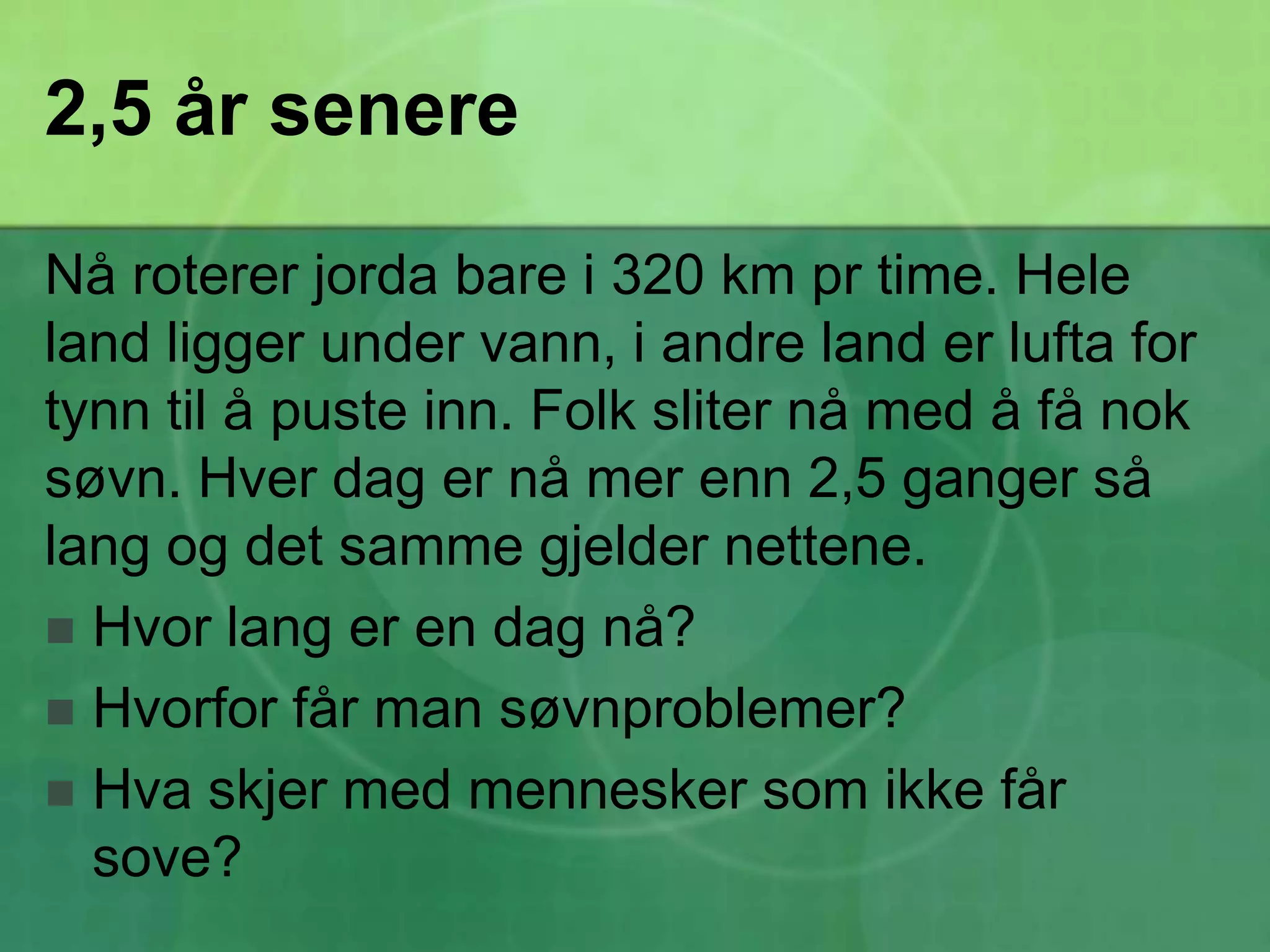 2,5 år senereNå roterer jorda bare i 320 km pr time. Hele land ligger under vann, i andre land er lufta for tynn til å puste inn. Folk sliter nå med å få nok søvn. Hver dag er nå mer enn 2,5 ganger så lang og det samme gjelder nettene.Hvor lang er en dag nå?Hvorfor får man søvnproblemer?Hva skjer med mennesker som ikke får sove?