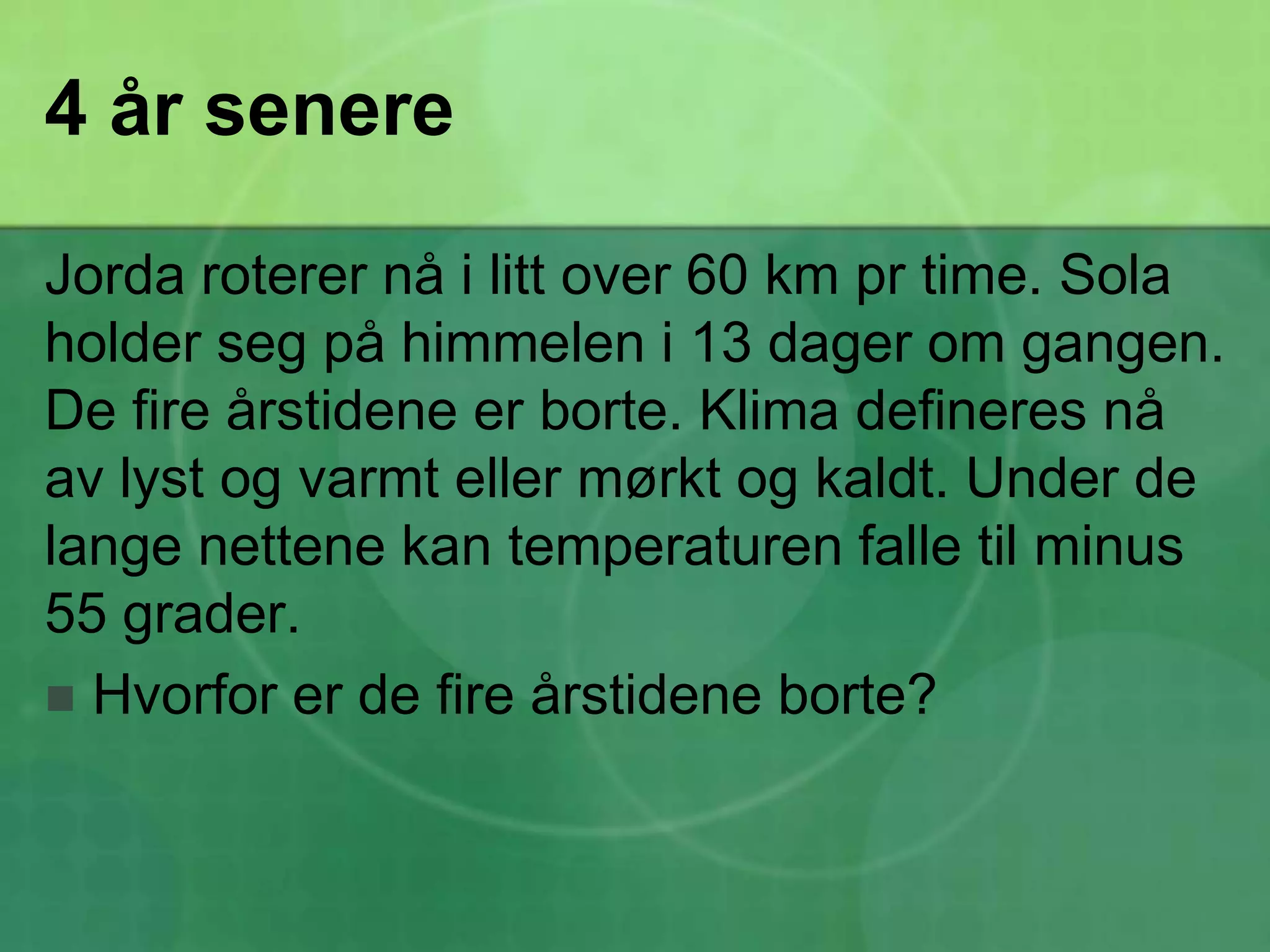 4 år senereJorda roterer nå i litt over 60 km pr time. Sola holder seg på himmelen i 13 dager om gangen. De fire årstidene er borte. Klima defineres nå av lyst og varmt eller mørkt og kaldt. Under de lange nettene kan temperaturen falle til minus 55 grader.Hvorfor er de fire årstidene borte?
