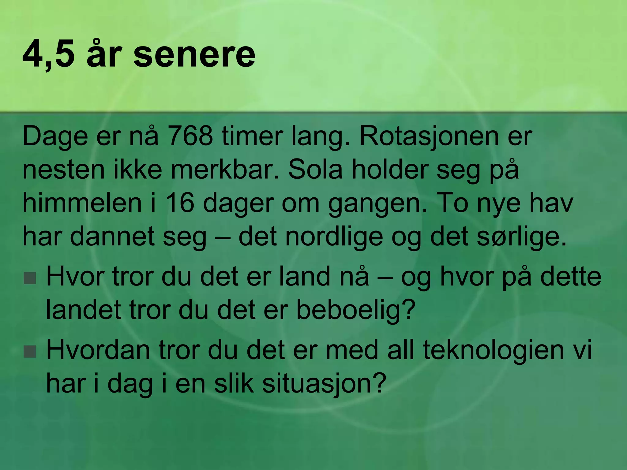 4,5 år senereDage er nå 768 timer lang. Rotasjonen er nesten ikke merkbar. Sola holder seg på himmelen i 16 dager om gangen. To nye hav har dannet seg – det nordlige og det sørlige. Hvor tror du det er land nå – og hvor på dette landet tror du det er beboelig?Hvordan tror du det er med all teknologien vi har i dag i en slik situasjon?