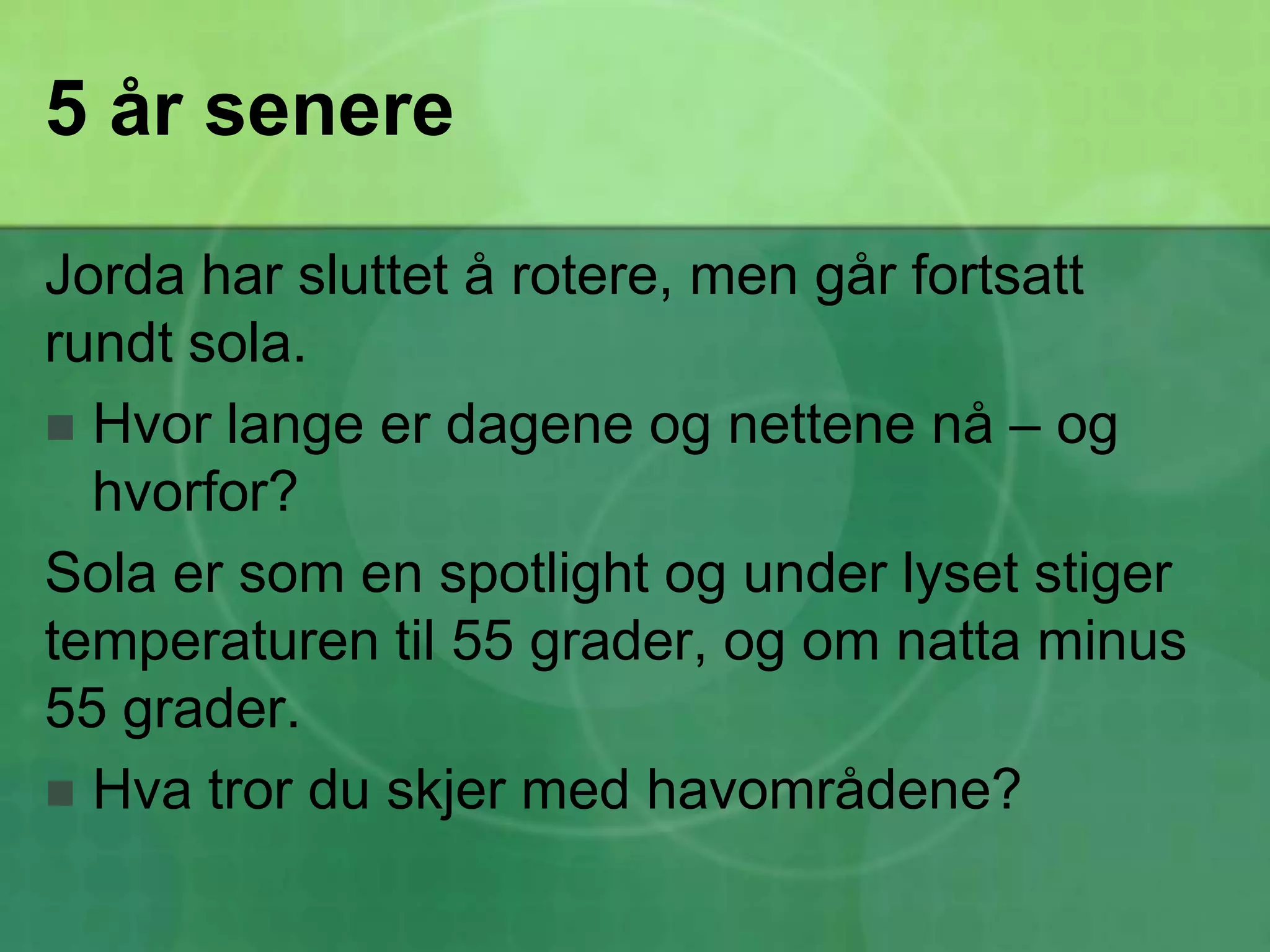 5 år senereJorda har sluttet å rotere, men går fortsatt rundt sola. Hvor lange er dagene og nettene nå – og hvorfor?Sola er som en spotlight og under lyset stiger temperaturen til 55 grader, og om natta minus 55 grader. Hva tror du skjer med havområdene?