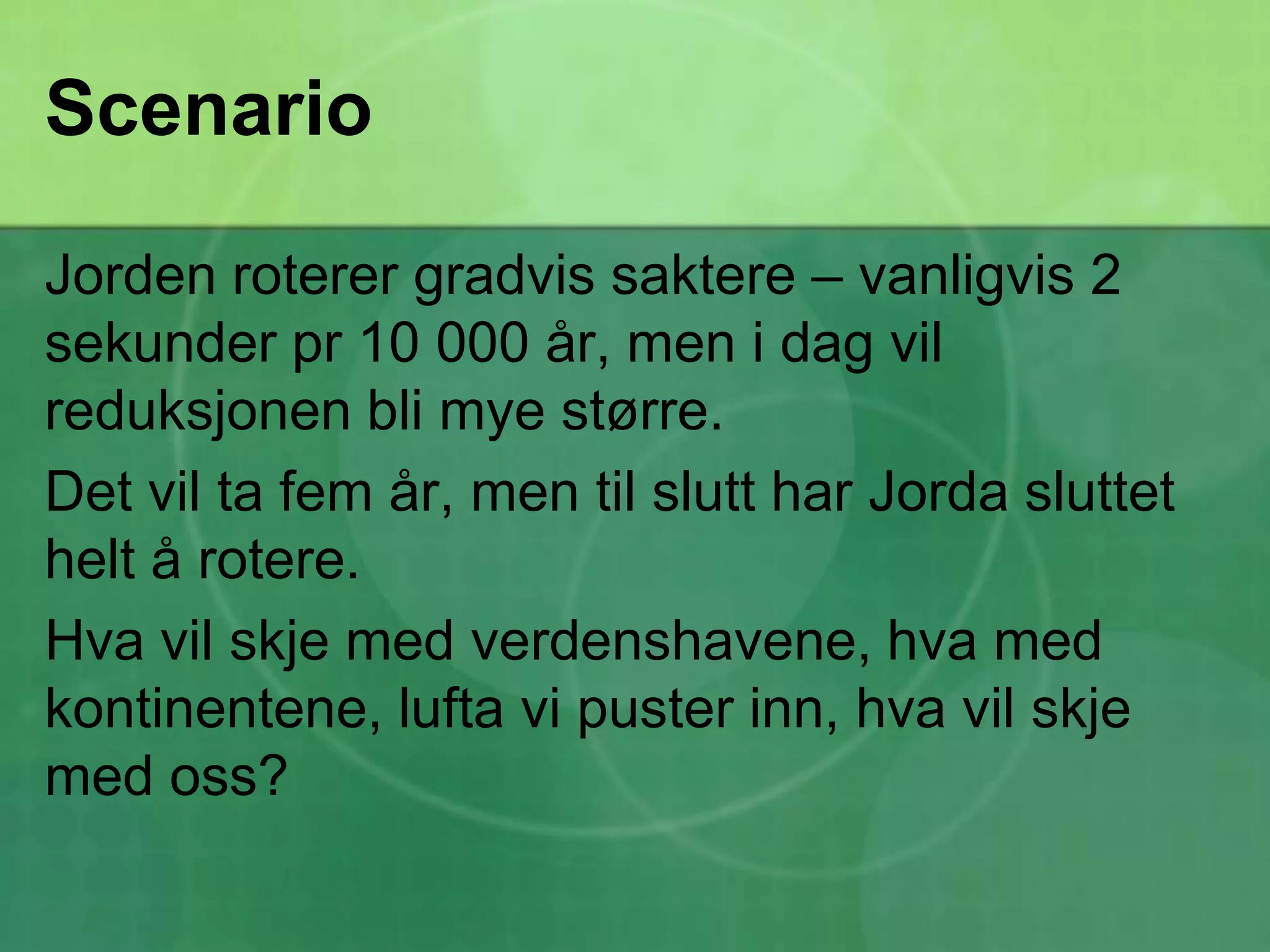 ScenarioJorden roterer gradvis saktere – vanligvis 2 sekunder pr 10 000 år, men i dag vil reduksjonen bli mye større. Det vil ta fem år, men til slutt har Jorda sluttet helt å rotere. Hva vil skje med verdenshavene, hva med kontinentene, lufta vi puster inn, hva vil skje med oss?