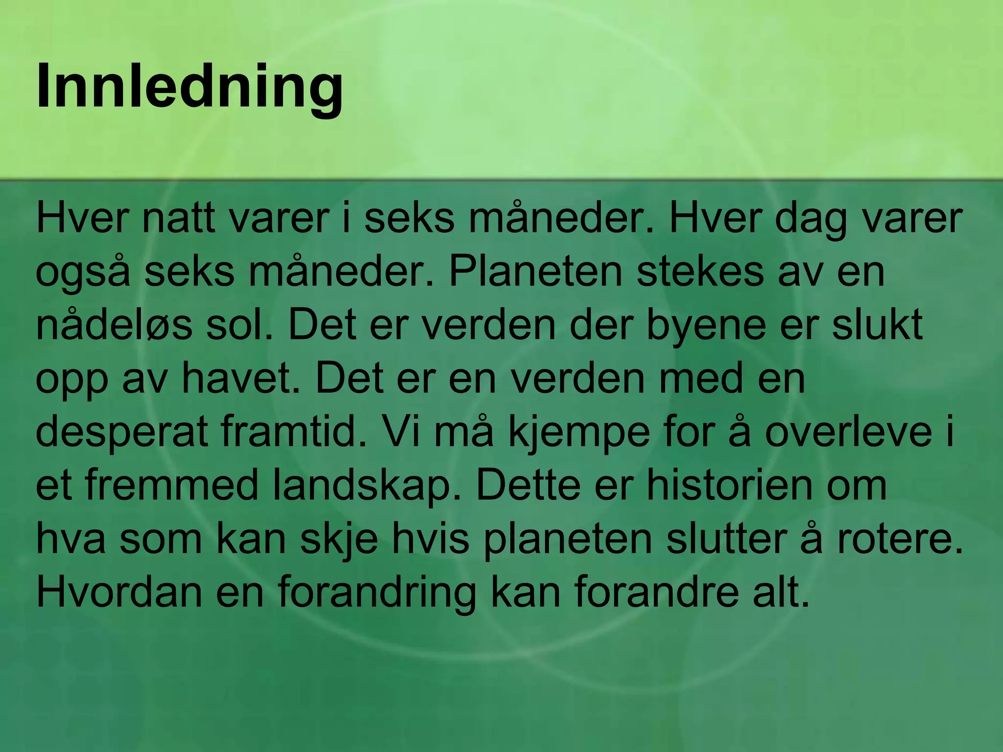 InnledningHver natt varer i seks måneder. Hver dag varer også seks måneder. Planeten stekes av en nådeløs sol. Det er verden der byene er slukt opp av havet. Det er en verden med en desperat framtid. Vi må kjempe for å overleve i et fremmed landskap. Dette er historien om hva som kan skje hvis planeten slutter å rotere. Hvordan en forandring kan forandre alt.