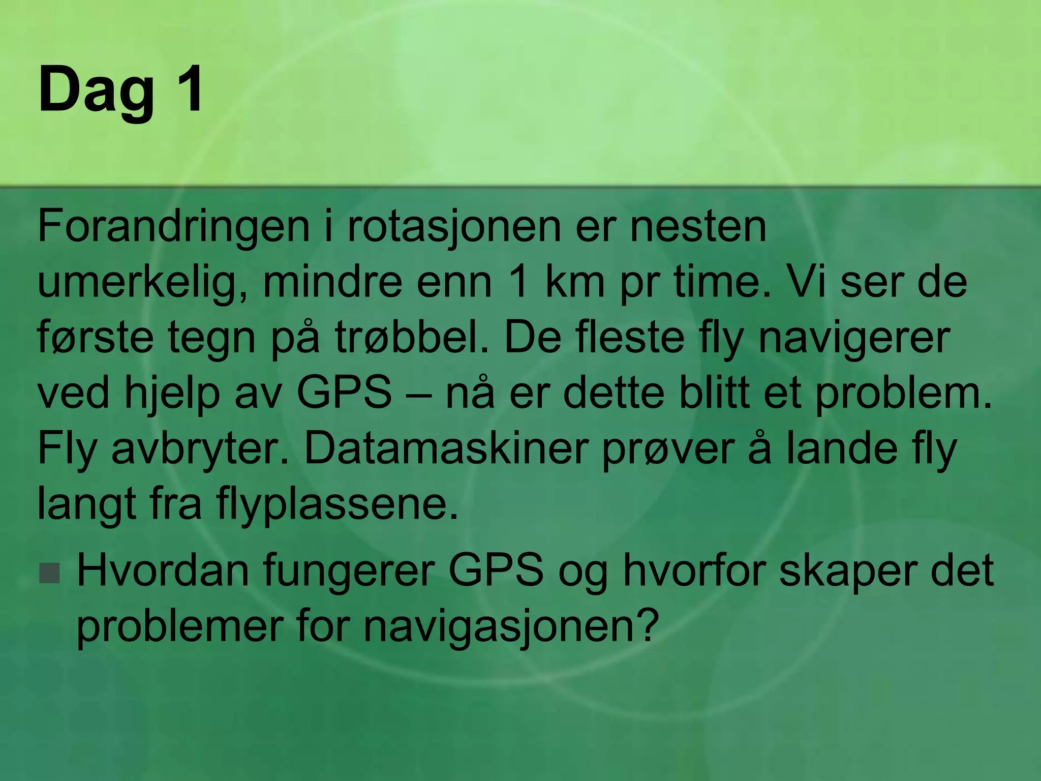 Dag 1Forandringen i rotasjonen er nesten umerkelig, mindre enn 1 km pr time. Vi ser de første tegn på trøbbel. De fleste fly navigerer ved hjelp av GPS – nå er dette blitt et problem. Fly avbryter. Datamaskiner prøver å lande fly langt fra flyplassene.Hvordan fungerer GPS og hvorfor skaper det problemer for navigasjonen?