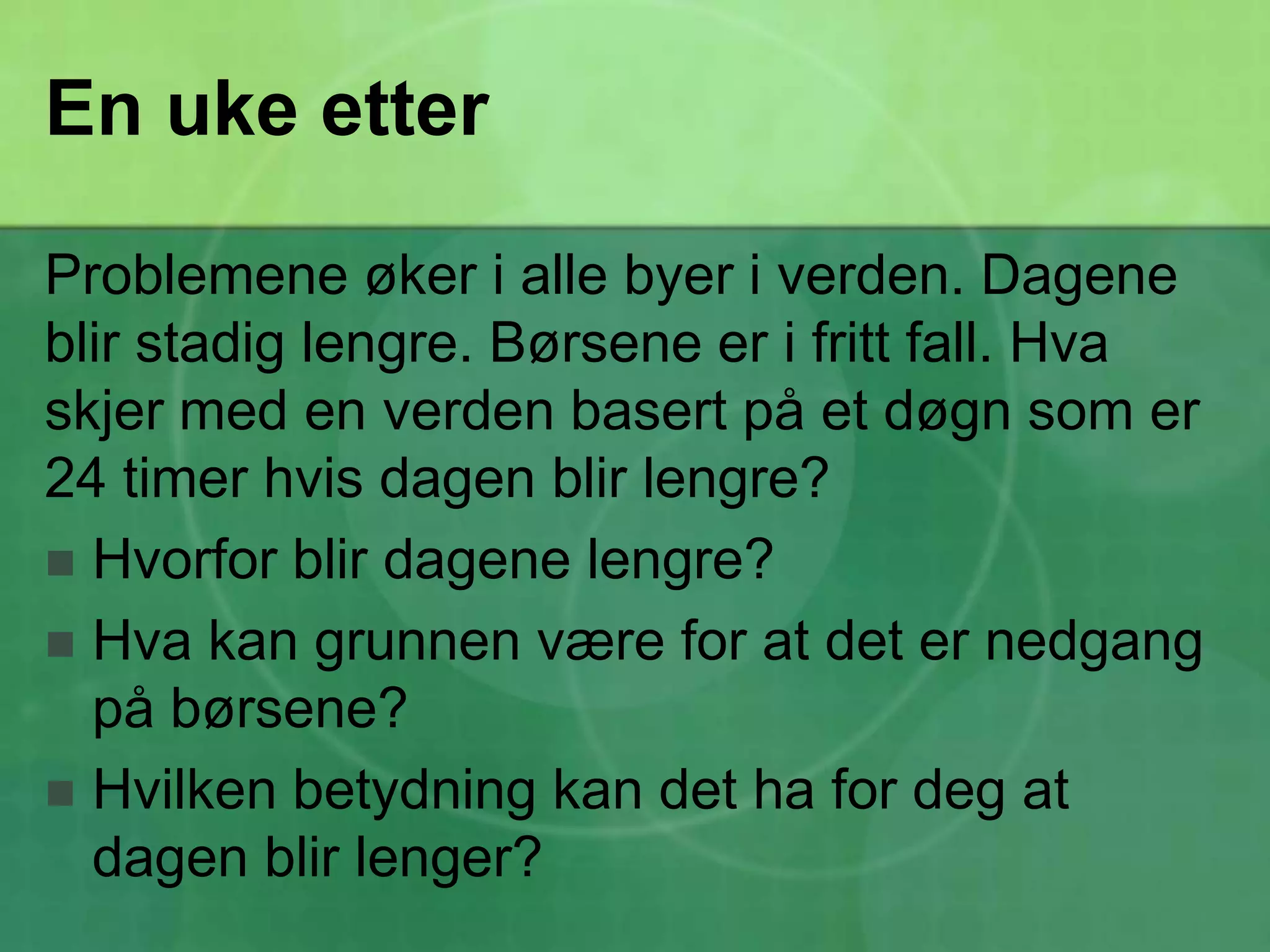En uke etterProblemene øker i alle byer i verden. Dagene blir stadig lengre. Børsene er i fritt fall. Hva skjer med en verden basert på et døgn som er 24 timer hvis dagen blir lengre?Hvorfor blir dagene lengre?Hva kan grunnen være for at det er nedgang på børsene?Hvilken betydning kan det ha for deg at dagen blir lenger?