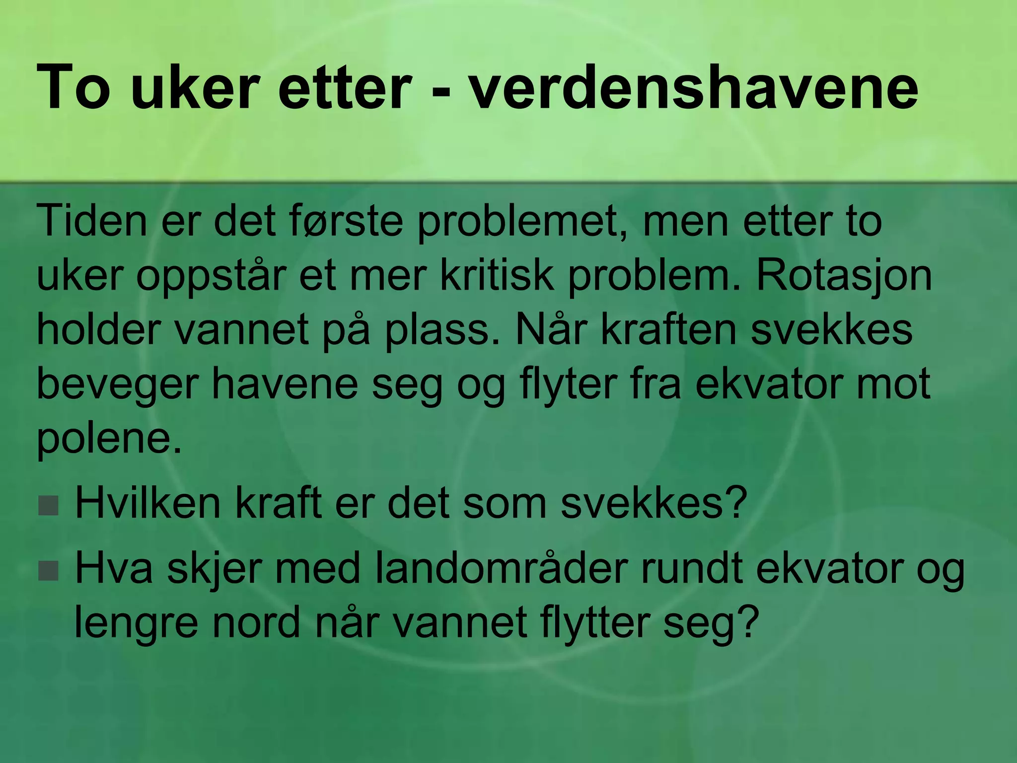 To uker etter - verdenshaveneTiden er det første problemet, men etter to uker oppstår et mer kritisk problem. Rotasjon holder vannet på plass. Når kraften svekkes beveger havene seg og flyter fra ekvator mot polene.Hvilken kraft er det som svekkes?Hva skjer med landområder rundt ekvator og lengre nord når vannet flytter seg?