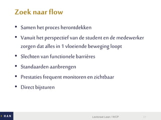 Zoek naar flow
• Samenhet proces herontdekken
• Vanuit het perspectief van de studenten de medewerker
zorgen dat alles in1 vloeiende bewegingloopt
• Slechtenvan functionelebarrières
• Standaardenaanbrengen
• Prestatiesfrequentmonitorenen zichtbaar
• Direct bijsturen
Lectoraat Lean / WCP 21
 