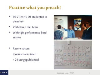• 60 VT en 40 DT studenten in
de minor
• Verbeteren met Lean
• Wekelijksperformance bord
sessies
• Recent succes:
tentamenresultaten
< 24 uur gepubliceerd
8
Practice what youpreach!
Lectoraat Lean / WCP
 