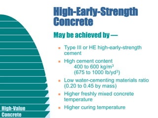 High-Value
Concrete
High-Early-Strength
Concrete
 Type III or HE high-early-strength
cement
 High cement content
400 to 600 kg/m3
(675 to 1000 lb/yd3)
 Low water-cementing materials ratio
(0.20 to 0.45 by mass)
 Higher freshly mixed concrete
temperature
 Higher curing temperature
May be achieved by —
 