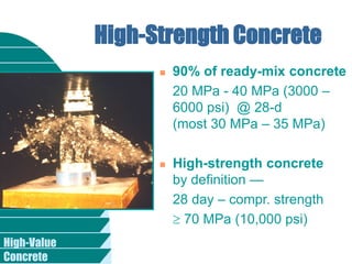 High-Value
Concrete
High-Strength Concrete
 90% of ready-mix concrete
20 MPa - 40 MPa (3000 –
6000 psi) @ 28-d
(most 30 MPa – 35 MPa)
 High-strength concrete
by definition —
28 day – compr. strength
 70 MPa (10,000 psi)
 