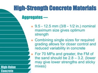 High-Value
Concrete
High-Strength Concrete Materials
 9.5 - 12.5 mm (3/8 - 1/2 in.) nominal
maximum size gives optimum
strength
 Combining single sizes for required
grading allows for closer control and
reduced variability in concrete
 For 70 MPa and greater, the FM of
the sand should be 2.8 – 3.2. (lower
may give lower strengths and sticky
mixes)
Aggregates —
 