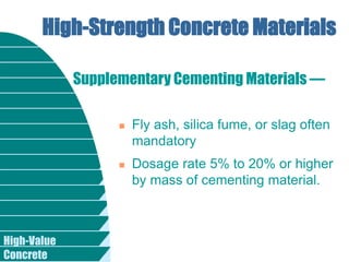 High-Value
Concrete
High-Strength Concrete Materials
 Fly ash, silica fume, or slag often
mandatory
 Dosage rate 5% to 20% or higher
by mass of cementing material.
Supplementary Cementing Materials —
 