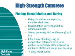High-Value
Concrete
High-Strength Concrete
 Delays in delivery and placing
must be eliminated
 Consolidation very important to
achieve strength
 Slump generally 180 to 220 mm (7 to 9
in.)
 Little if any bleeding—fog or
evaporation retarders have to be
applied immediately after strike off to
minimize plastic shrinkage and crusting
 7 days moist curing
Placing, Consolidation, and Curing
 