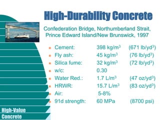High-Value
Concrete
 Cement: 398 kg/m3 (671 lb/yd3)
 Fly ash: 45 kg/m3 (76 lb/yd3)
 Silica fume: 32 kg/m3 (72 lb/yd3)
 w/c: 0.30
 Water Red.: 1.7 L/m3 (47 oz/yd3)
 HRWR: 15.7 L/m3 (83 oz/yd3)
 Air: 5-8%
 91d strength: 60 MPa (8700 psi)
High-Durability Concrete
Confederation Bridge, Northumberland Strait,
Prince Edward Island/New Brunswick, 1997
 