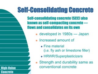 High-Value
Concrete
Self-Consolidating Concrete
 developed in 1980s — Japan
 Increased amount of
 Fine material
(i.e. fly ash or limestone filler)
 HRWR/Superplasticizers
 Strength and durability same as
conventional concrete
Self-consolidating concrete (SCC) also
known as self-compacting concrete —
flows and consolidates on its own
 