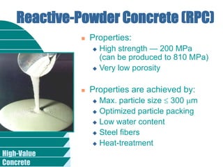 High-Value
Concrete
Reactive-Powder Concrete (RPC)
 Properties:
 High strength — 200 MPa
(can be produced to 810 MPa)
 Very low porosity
 Properties are achieved by:
 Max. particle size  300 m
 Optimized particle packing
 Low water content
 Steel fibers
 Heat-treatment
 
