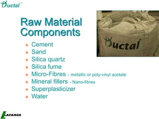 High-Value
Concrete
 Cement
 Sand
 Silica quartz
 Silica fume
 Micro-Fibres - metallic or poly-vinyl acetate
 Mineral fillers - Nano-fibres
 Superplasticizer
 Water
Raw Material
Components

uctal
 