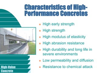High-Value
Concrete
Characteristics of High-
Performance Concretes
 High early strength
 High strength
 High modulus of elasticity
 High abrasion resistance
 High durability and long life in
severe environments
 Low permeability and diffusion
 Resistance to chemical attack
 