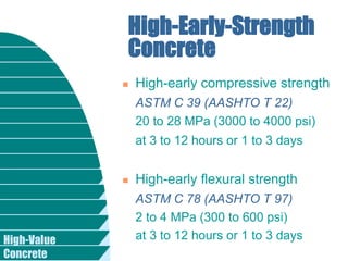 High-Value
Concrete
High-Early-Strength
Concrete
 High-early compressive strength
ASTM C 39 (AASHTO T 22)
20 to 28 MPa (3000 to 4000 psi)
at 3 to 12 hours or 1 to 3 days
 High-early flexural strength
ASTM C 78 (AASHTO T 97)
2 to 4 MPa (300 to 600 psi)
at 3 to 12 hours or 1 to 3 days
 