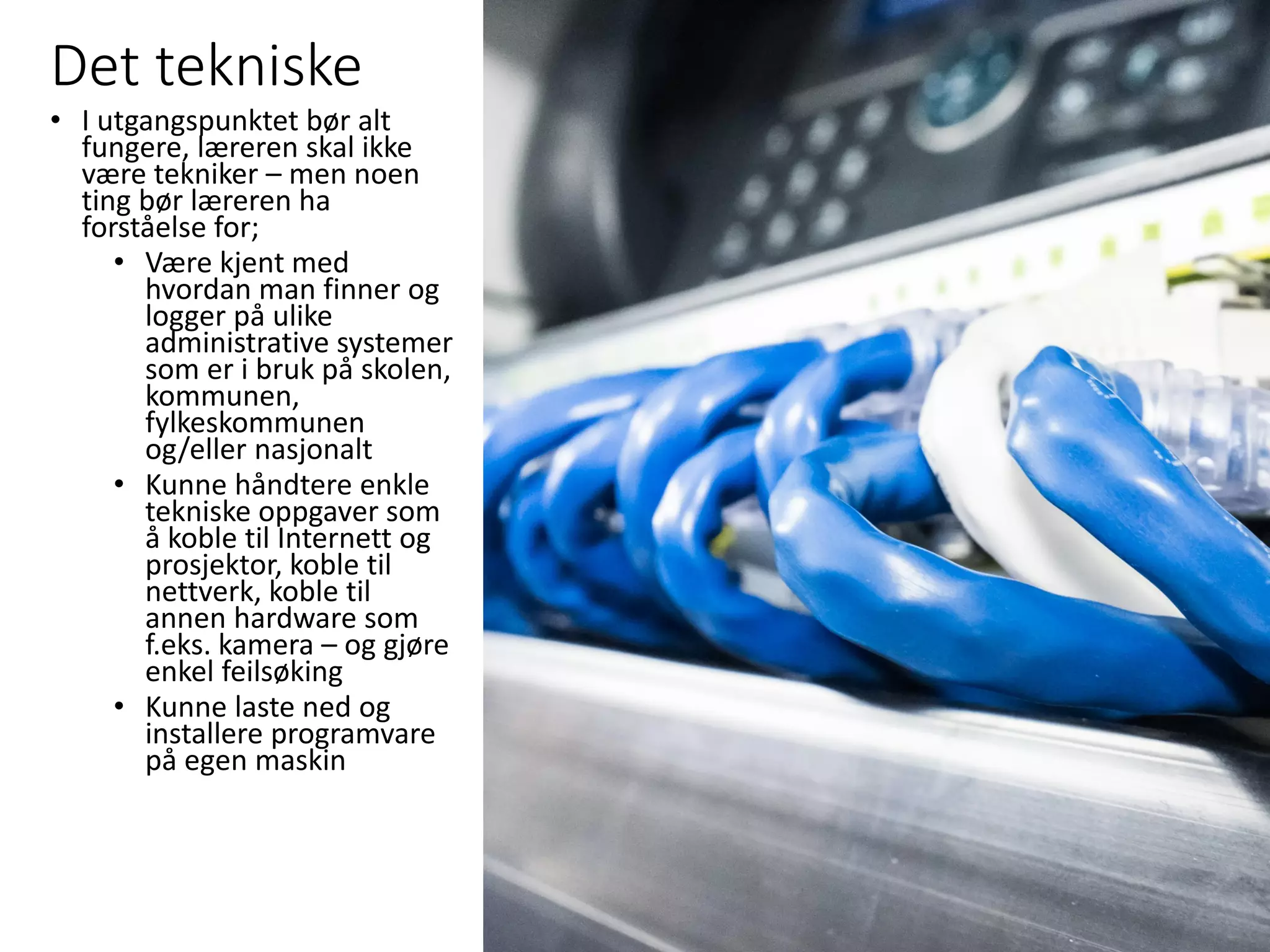 Det tekniske
• I utgangspunktet bør alt
fungere, læreren skal ikke
være tekniker – men noen
ting bør læreren ha
forståelse for;
• Være kjent med
hvordan man finner og
logger på ulike
administrative systemer
som er i bruk på skolen,
kommunen,
fylkeskommunen
og/eller nasjonalt
• Kunne håndtere enkle
tekniske oppgaver som
å koble til Internett og
prosjektor, koble til
nettverk, koble til
annen hardware som
f.eks. kamera – og gjøre
enkel feilsøking
• Kunne laste ned og
installere programvare
på egen maskin
 