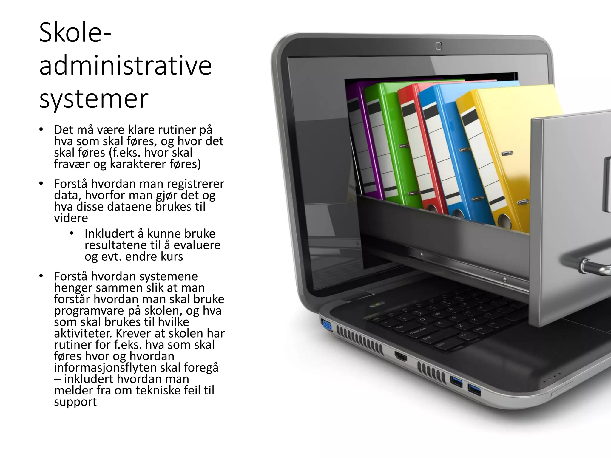 Skole-
administrative
systemer
• Det må være klare rutiner på
hva som skal føres, og hvor det
skal føres (f.eks. hvor skal
fravær og karakterer føres)
• Forstå hvordan man registrerer
data, hvorfor man gjør det og
hva disse dataene brukes til
videre
• Inkludert å kunne bruke
resultatene til å evaluere
og evt. endre kurs
• Forstå hvordan systemene
henger sammen slik at man
forstår hvordan man skal bruke
programvare på skolen, og hva
som skal brukes til hvilke
aktiviteter. Krever at skolen har
rutiner for f.eks. hva som skal
føres hvor og hvordan
informasjonsflyten skal foregå
– inkludert hvordan man
melder fra om tekniske feil til
support
 